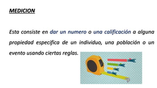 MEDICION
Esta consiste en dar un numero o una calificación a alguna
propiedad especifica de un individuo, una población o un
evento usando ciertas reglas.
 