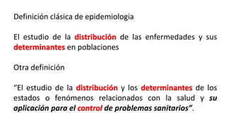 Definición clásica de epidemiologia
El estudio de la distribución de las enfermedades y sus
determinantes en poblaciones
Otra definición
“El estudio de la distribución y los determinantes de los
estados o fenómenos relacionados con la salud y su
aplicación para el control de problemas sanitarios”.
 