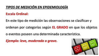 TIPOS DE MEDICIÓN EN EPIDEMIOLOGÍA
Escala Ordinal:
En este tipo de medición las observaciones se clasifican y
ordenan por categorías según EL GRADO en que los objetos
o eventos poseen una determinada característica.
Ejemplo: leve, moderada o grave.
 