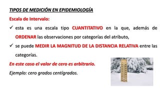 TIPOS DE MEDICIÓN EN EPIDEMIOLOGÍA
Escala de Intervalo:
 esta es una escala tipo CUANTITATIVO en la que, además de
ORDENAR las observaciones por categorías del atributo,
 se puede MEDIR LA MAGNITUD DE LA DISTANCIA RELATIVA entre las
categorías.
En este caso el valor de cero es arbitrario.
Ejemplo: cero grados centígrados.
 