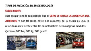 TIPOS DE MEDICIÓN EN EPIDEMIOLOGÍA
Escala Razón:
esta escala tiene la cualidad de que el CERO SI INDICA LA AUSENCIA DEL
ATRIBUTO y por tal razón entre dos números de la escala es igual la
relación real existente entre las características de los objetos medidos.
Ejemplo: 800 km, 800 kg, 800 gr, etc
 