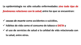 La epidemiologia no sólo estudia enfermedades sino todo tipo de
fenómenos relaciones con la salud; entre los que se encuentran:
 causas de muerte como accidentes o suicidios,
 hábitos de vida como el consumo de tabaco o DIETA y
 el uso de servicios de salud o la calidad de vida relacionada con
la salud, entre otros.
 