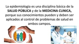La epidemiologia es una disciplina básica de la
SALUD PÚBLICA y de la MEDICINA CLINICA,
porque sus conocimientos pueden y deben ser
aplicados al control de problemas de salud en
ambos campos.
 