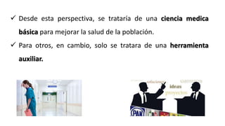  Desde esta perspectiva, se trataría de una ciencia medica
básica para mejorar la salud de la población.
 Para otros, en cambio, solo se tratara de una herramienta
auxiliar.
 