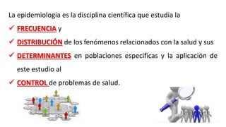 La epidemiologia es la disciplina científica que estudia la
 FRECUENCIA y
 DISTRIBUCIÓN de los fenómenos relacionados con la salud y sus
 DETERMINANTES en poblaciones especificas y la aplicación de
este estudio al
 CONTROL de problemas de salud.
 