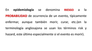 En epidemiología se denomina RIESGO a la
PROBABILIDAD de ocurrencia de un evento, típicamente
enfermar, aunque también morir, curar, etc.(en la
terminología anglosajona se usan los términos risk y
hazard, este último especialmente si el evento es morir).
 