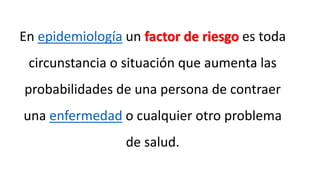 En epidemiología un factor de riesgo es toda
circunstancia o situación que aumenta las
probabilidades de una persona de contraer
una enfermedad o cualquier otro problema
de salud.
 