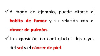  A modo de ejemplo, puede citarse el
habito de fumar y su relación con el
cáncer de pulmón.
 La exposición no controlada a los rayos
del sol y el cáncer de piel.
 