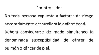 Por otro lado:
No toda persona expuesta a factores de riesgo
necesariamente desarrollara la enfermedad.
Deberá considerarse de modo simultaneo la
denominada susceptibilidad de cáncer de
pulmón o cáncer de piel.
 