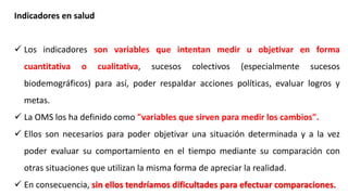 Indicadores en salud
 Los indicadores son variables que intentan medir u objetivar en forma
cuantitativa o cualitativa, sucesos colectivos (especialmente sucesos
biodemográficos) para así, poder respaldar acciones políticas, evaluar logros y
metas.
 La OMS los ha definido como "variables que sirven para medir los cambios".
 Ellos son necesarios para poder objetivar una situación determinada y a la vez
poder evaluar su comportamiento en el tiempo mediante su comparación con
otras situaciones que utilizan la misma forma de apreciar la realidad.
 En consecuencia, sin ellos tendríamos dificultades para efectuar comparaciones.
 