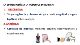 LA EPIDEMIOLÓGIA LA PODEMOS DIVIDIR EN:
1. DESCRIPTIVA:
 Simple vigilancia y observación para medir magnitud y sugerir
hipótesis sobre su origen.
2. ANALÍTICA:
 Contraste de hipótesis mediante estudios observacionales y
experimentales.
 