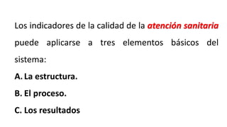 Los indicadores de la calidad de la atención sanitaria
puede aplicarse a tres elementos básicos del
sistema:
A.La estructura.
B. El proceso.
C. Los resultados
 