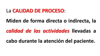 La CALIDAD DE PROCESO:
Miden de forma directa o indirecta, la
calidad de las actividades llevadas a
cabo durante la atención del paciente.
 