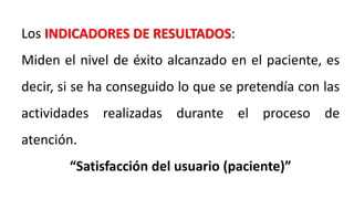 Los INDICADORES DE RESULTADOS:
Miden el nivel de éxito alcanzado en el paciente, es
decir, si se ha conseguido lo que se pretendía con las
actividades realizadas durante el proceso de
atención.
“Satisfacción del usuario (paciente)”
 