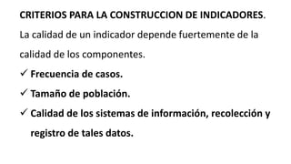 CRITERIOS PARA LA CONSTRUCCION DE INDICADORES.
La calidad de un indicador depende fuertemente de la
calidad de los componentes.
 Frecuencia de casos.
 Tamaño de población.
 Calidad de los sistemas de información, recolección y
registro de tales datos.
 