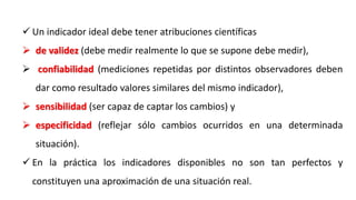  Un indicador ideal debe tener atribuciones científicas
 de validez (debe medir realmente lo que se supone debe medir),
 confiabilidad (mediciones repetidas por distintos observadores deben
dar como resultado valores similares del mismo indicador),
 sensibilidad (ser capaz de captar los cambios) y
 especificidad (reflejar sólo cambios ocurridos en una determinada
situación).
 En la práctica los indicadores disponibles no son tan perfectos y
constituyen una aproximación de una situación real.
 