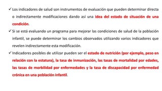  Los indicadores de salud son instrumentos de evaluación que pueden determinar directa
o indirectamente modificaciones dando así una idea del estado de situación de una
condición.
 Si se está evaluando un programa para mejorar las condiciones de salud de la población
infantil, se puede determinar los cambios observados utilizando varios indicadores que
revelen indirectamente esta modificación.
 Indicadores posibles de utilizar pueden ser el estado de nutrición (por ejemplo, peso en
relación con la estatura), la tasa de inmunización, las tasas de mortalidad por edades,
las tasas de morbilidad por enfermedades y la tasa de discapacidad por enfermedad
crónica en una población infantil.
 