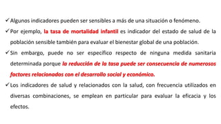 Algunos indicadores pueden ser sensibles a más de una situación o fenómeno.
Por ejemplo, la tasa de mortalidad infantil es indicador del estado de salud de la
población sensible también para evaluar el bienestar global de una población.
Sin embargo, puede no ser específico respecto de ninguna medida sanitaria
determinada porque la reducción de la tasa puede ser consecuencia de numerosos
factores relacionados con el desarrollo social y económico.
Los indicadores de salud y relacionados con la salud, con frecuencia utilizados en
diversas combinaciones, se emplean en particular para evaluar la eficacia y los
efectos.
 