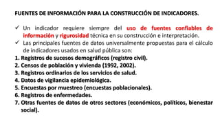 FUENTES DE INFORMACIÓN PARA LA CONSTRUCCIÓN DE INDICADORES.
 Un indicador requiere siempre del uso de fuentes confiables de
información y rigurosidad técnica en su construcción e interpretación.
 Las principales fuentes de datos universalmente propuestas para el cálculo
de indicadores usados en salud pública son:
1. Registros de sucesos demográficos (registro civil).
2. Censos de población y vivienda (1992, 2002).
3. Registros ordinarios de los servicios de salud.
4. Datos de vigilancia epidemiológica.
5. Encuestas por muestreo (encuestas poblacionales).
6. Registros de enfermedades.
7. Otras fuentes de datos de otros sectores (económicos, políticos, bienestar
social).
 