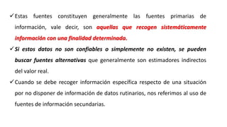 Estas fuentes constituyen generalmente las fuentes primarias de
información, vale decir, son aquellas que recogen sistemáticamente
información con una finalidad determinada.
Si estos datos no son confiables o simplemente no existen, se pueden
buscar fuentes alternativas que generalmente son estimadores indirectos
del valor real.
Cuando se debe recoger información específica respecto de una situación
por no disponer de información de datos rutinarios, nos referimos al uso de
fuentes de información secundarias.
 