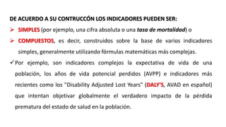 DE ACUERDO A SU CONTRUCCÓN LOS INDICADORES PUEDEN SER:
 SIMPLES (por ejemplo, una cifra absoluta o una tasa de mortalidad) o
 COMPUESTOS, es decir, construidos sobre la base de varios indicadores
simples, generalmente utilizando fórmulas matemáticas más complejas.
Por ejemplo, son indicadores complejos la expectativa de vida de una
población, los años de vida potencial perdidos (AVPP) e indicadores más
recientes como los "Disability Adjusted Lost Years" (DALY'S, AVAD en español)
que intentan objetivar globalmente el verdadero impacto de la pérdida
prematura del estado de salud en la población.
 