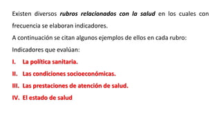Existen diversos rubros relacionados con la salud en los cuales con
frecuencia se elaboran indicadores.
A continuación se citan algunos ejemplos de ellos en cada rubro:
Indicadores que evalúan:
I. La política sanitaria.
II. Las condiciones socioeconómicas.
III. Las prestaciones de atención de salud.
IV. El estado de salud
 