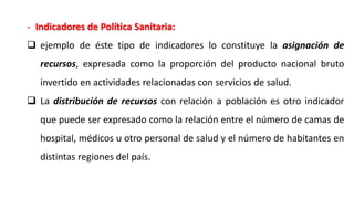 - Indicadores de Política Sanitaria:
 ejemplo de éste tipo de indicadores lo constituye la asignación de
recursos, expresada como la proporción del producto nacional bruto
invertido en actividades relacionadas con servicios de salud.
 La distribución de recursos con relación a población es otro indicador
que puede ser expresado como la relación entre el número de camas de
hospital, médicos u otro personal de salud y el número de habitantes en
distintas regiones del país.
 
