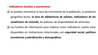 - Indicadores Sociales y económicos:
 se pueden mencionar la tasa de crecimiento de la población, su producto
geográfico bruto, la tasa de alfabetismo de adultos, indicadores de las
condiciones de vivienda, de pobreza, de disponibilidad de alimentos.
 Las fuentes de información para elaborar estos indicadores suelen estar
disponibles en instituciones relacionadas con seguridad social, políticas
económicas y planificación y demográficas.
 