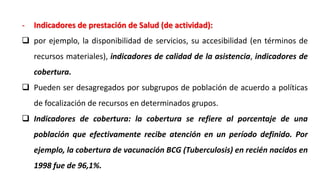 - Indicadores de prestación de Salud (de actividad):
 por ejemplo, la disponibilidad de servicios, su accesibilidad (en términos de
recursos materiales), indicadores de calidad de la asistencia, indicadores de
cobertura.
 Pueden ser desagregados por subgrupos de población de acuerdo a políticas
de focalización de recursos en determinados grupos.
 Indicadores de cobertura: la cobertura se refiere al porcentaje de una
población que efectivamente recibe atención en un período definido. Por
ejemplo, la cobertura de vacunación BCG (Tuberculosis) en recién nacidos en
1998 fue de 96,1%.
 