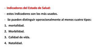 - Indicadores del Estado de Salud:
- estos indicadores son los más usados.
- Se pueden distinguir operacionalmente al menos cuatro tipos:
1. mortalidad.
2. Morbilidad.
3. Calidad de vida.
4. Natalidad.
 