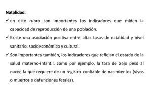Natalidad:
 en este rubro son importantes los indicadores que miden la
capacidad de reproducción de una población.
 Existe una asociación positiva entre altas tasas de natalidad y nivel
sanitario, socioeconómico y cultural.
 Son importantes también, los indicadores que reflejan el estado de la
salud materno-infantil, como por ejemplo, la tasa de bajo peso al
nacer, la que requiere de un registro confiable de nacimientos (vivos
o muertos o defunciones fetales).
 