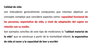 Calidad de vida:
son indicadores generalmente compuestos que intentan objetivar un
concepto complejo que considera aspectos como: capacidad funcional de
las personas, expectativa de vida, y nivel de adaptación del sujeto en
relación con su medio.
Son ejemplos sencillos de este tipo de mediciones la "calidad material de
la vida" que se construye a partir de la mortalidad infantil, la expectativa
de vida al nacer y la capacidad de leer y escribir.
 