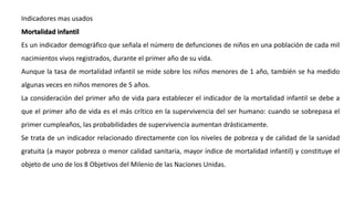 Indicadores mas usados
Mortalidad infantil
Es un indicador demográfico que señala el número de defunciones de niños en una población de cada mil
nacimientos vivos registrados, durante el primer año de su vida.
Aunque la tasa de mortalidad infantil se mide sobre los niños menores de 1 año, también se ha medido
algunas veces en niños menores de 5 años.
La consideración del primer año de vida para establecer el indicador de la mortalidad infantil se debe a
que el primer año de vida es el más crítico en la supervivencia del ser humano: cuando se sobrepasa el
primer cumpleaños, las probabilidades de supervivencia aumentan drásticamente.
Se trata de un indicador relacionado directamente con los niveles de pobreza y de calidad de la sanidad
gratuita (a mayor pobreza o menor calidad sanitaria, mayor índice de mortalidad infantil) y constituye el
objeto de uno de los 8 Objetivos del Milenio de las Naciones Unidas.
 