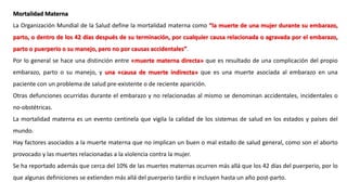 Mortalidad Materna
La Organización Mundial de la Salud define la mortalidad materna como “la muerte de una mujer durante su embarazo,
parto, o dentro de los 42 días después de su terminación, por cualquier causa relacionada o agravada por el embarazo,
parto o puerperio o su manejo, pero no por causas accidentales”.
Por lo general se hace una distinción entre «muerte materna directa» que es resultado de una complicación del propio
embarazo, parto o su manejo, y una «causa de muerte indirecta» que es una muerte asociada al embarazo en una
paciente con un problema de salud pre-existente o de reciente aparición.
Otras defunciones ocurridas durante el embarazo y no relacionadas al mismo se denominan accidentales, incidentales o
no-obstétricas.
La mortalidad materna es un evento centinela que vigila la calidad de los sistemas de salud en los estados y países del
mundo.
Hay factores asociados a la muerte materna que no implican un buen o mal estado de salud general, como son el aborto
provocado y las muertes relacionadas a la violencia contra la mujer.
Se ha reportado además que cerca del 10% de las muertes maternas ocurren más allá que los 42 días del puerperio, por lo
que algunas definiciones se extienden más allá del puerperio tardío e incluyen hasta un año post-parto.
 