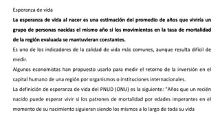 Esperanza de vida
La esperanza de vida al nacer es una estimación del promedio de años que viviría un
grupo de personas nacidas el mismo año si los movimientos en la tasa de mortalidad
de la región evaluada se mantuvieran constantes.
Es uno de los indicadores de la calidad de vida más comunes, aunque resulta difícil de
medir.
Algunos economistas han propuesto usarlo para medir el retorno de la inversión en el
capital humano de una región por organismos o instituciones internacionales.
La definición de esperanza de vida del PNUD (ONU) es la siguiente: "Años que un recién
nacido puede esperar vivir si los patrones de mortalidad por edades imperantes en el
momento de su nacimiento siguieran siendo los mismos a lo largo de toda su vida
 