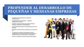 PROPENDER AL DESARROLLO DE
PEQUEÑAS Y MEDIANAS EMPRESAS
• AUMENTAR SU PARTICIPACIÓN EN LOS NEGOCIOS
INTERNACIONALES
• ASESORAMIENTO PARA ALCANZAR EL DESARROLO
EMPRESARIAL PRODUCTIVO.
• ASESORAR Y CAPACITAR ONLINE A PEQUEÑAS Y MEDIANAS
EMPRESAS, EMPRESARIOS Y EMPRENDEDORES
• CAPACITACION PARA LOGRAR LA INTERNACIONALIZACION DE LAS
EMPRESAS
• PROMOVER Y CAPACITAR PARA EL DESARROLLO DE LA INDUSTRIA
4.0.
• AUTOMATIZAR Y MEJORAR EL INTERCAMBIO DE DATOS E
INFORMACIÓN EN LOS CENTROS PRODUCTIVOS, PROMOVER LA
INTRODUCCIÓN DE NUEVOS DESARROLLOS TECNOLÓGICOS.
• APOYAR LA CREACIÓN DE STARTUPS CON IDEAS INNOVADORAS.
 