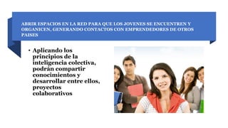 ABRIR ESPACIOS EN LA RED PARA QUE LOS JOVENES SE ENCUENTREN Y
ORGANICEN, GENERANDO CONTACTOS CON EMPRENDEDORES DE OTROS
PAISES
• Aplicando los
principios de la
inteligencia colectiva,
podrán compartir
conocimientos y
desarrollar entre ellos,
proyectos
colaborativos
 