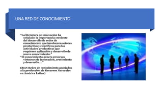 UNA RED DE CONOCIMIENTO
“La literatura de innovación ha
señalado la importancia creciente
del desarrollo de redes de
conocimiento que involucren actores
productivo y científicos para las
actividades productivas que
requieren aplicación y desarrollo de
nuevo conocimiento.”
“El conocimiento genera procesos
virtuosos de innovación, crecimiento
y desarrollo….”
(BID: Redes de conocimiento asociados
a la producción de Recursos Naturales
en América Latina)
 