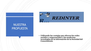 NUESTRA
PROPUESTA
• Utilizando las ventajas que ofrecen las redes
sociales y empresariales y las modernas
tecnologías de la información de la Sociedad del
Conocimiento
 