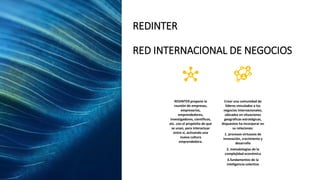 REDINTER
RED INTERNACIONAL DE NEGOCIOS
REDINTER propone la
reunión de empresas,
empresarios,
emprendedores,
investigadores, científicos,
etc. con el propósito de que
se unan, para interactuar
entre sí, activando una
nueva cultura
emprendedora.
Crear una comunidad de
líderes vinculados a los
negocios internacionales,
ubicados en situaciones
geográficas estratégicas,
dispuestos ha incorporar en
su relaciones:
1. procesos virtuosos de
innovación, crecimiento y
desarrollo
2. metodologías de la
complejidad económica
3.fundamentos de la
inteligencia colectiva
 