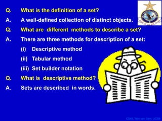 CS40, Wim van Dam, UCSB
Q. What is the definition of a set?
A. A well-defined collection of distinct objects.
Q. What are different methods to describe a set?
A. There are three methods for description of a set:
(i) Descriptive method
(ii) Tabular method
(iii) Set builder notation
Q. What is descriptive method?
A. Sets are described in words.
 