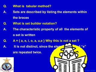 CS40, Wim van Dam, UCSB
Q. What is tabular method?
A. Sets are described by listing the elements within
the braces.
Q. What is set builder notation?
A. The characteristic property of all the elements of
a set is written
Q. A = { a, e, i, o, a, u,e } Why this is not a set ?
A. It is not distinct, since the elements “a” and “e”
are repeated twice.
 