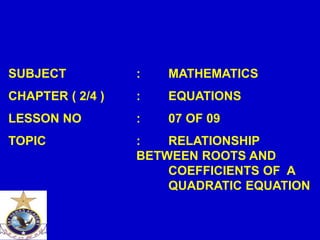 SUBJECT : MATHEMATICS
CHAPTER ( 2/4 ) : EQUATIONS
LESSON NO : 07 OF 09
TOPIC : RELATIONSHIP
BETWEEN ROOTS AND
COEFFICIENTS OF A
QUADRATIC EQUATION
 