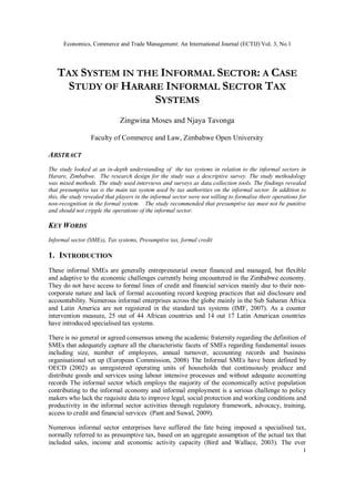 Economics, Commerce and Trade Management: An International Journal (ECTIJ) Vol. 3, No.1
1
TAX SYSTEM IN THE INFORMAL SECTOR: A CASE
STUDY OF HARARE INFORMAL SECTOR TAX
SYSTEMS
Zingwina Moses and Njaya Tavonga
Faculty of Commerce and Law, Zimbabwe Open University
ABSTRACT
The study looked at an in-depth understanding of the tax systems in relation to the informal sectors in
Harare, Zimbabwe. The research design for the study was a descriptive survey. The study methodology
was mixed methods. The study used interviews and surveys as data collection tools. The findings revealed
that presumptive tax is the main tax system used by tax authorities on the informal sector. In addition to
this, the study revealed that players in the informal sector were not willing to formalise their operations for
non-recognition in the formal system. The study recommended that presumptive tax must not be punitive
and should not cripple the operations of the informal sector.
KEY WORDS
Informal sector (SMEs), Tax systems, Presumptive tax, formal credit
1. INTRODUCTION
These informal SMEs are generally entrepreneurial owner financed and managed, but flexible
and adaptive to the economic challenges currently being encountered in the Zimbabwe economy.
They do not have access to formal lines of credit and financial services mainly due to their non-
corporate nature and lack of formal accounting record keeping practices that aid disclosure and
accountability. Numerous informal enterprises across the globe mainly in the Sub Saharan Africa
and Latin America are not registered in the standard tax systems (IMF, 2007). As a counter
intervention measure, 25 out of 44 African countries and 14 out 17 Latin American countries
have introduced specialised tax systems.
There is no general or agreed consensus among the academic fraternity regarding the definition of
SMEs that adequately capture all the characteristic facets of SMEs regarding fundamental issues
including size, number of employees, annual turnover, accounting records and business
organisational set up (European Commission, 2008) The Informal SMEs have been defined by
OECD (2002) as unregistered operating units of households that continuously produce and
distribute goods and services using labour intensive processes and without adequate accounting
records The informal sector which employs the majority of the economically active population
contributing to the informal economy and informal employment is a serious challenge to policy
makers who lack the requisite data to improve legal, social protection and working conditions and
productivity in the informal sector activities through regulatory framework, advocacy, training,
access to credit and financial services (Pant and Suwal, 2009).
Numerous informal sector enterprises have suffered the fate being imposed a specialised tax,
normally referred to as presumptive tax, based on an aggregate assumption of the actual tax that
included sales, income and economic activity capacity (Bird and Wallace, 2003). The ever
 