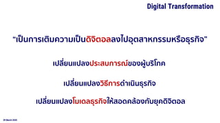 09 March 2020
Digital Transformation
“เป็นการเติมความเป็นดิจิตอลลงไปอุตสาหกรรมหรือธุรกิจ”
เปลี่ยนแปลงประสบการณ์ของผู้บริโภค
เปลี่ยนแปลงวิธีการดาเนินธุรกิจ
เปลี่ยนแปลงโมเดลธุรกิจให้สอดคล้องกับยุคดิจิตอล
 