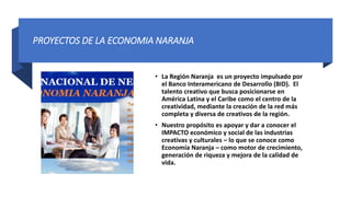 PROYECTOS DE LA ECONOMIA NARANJA
• La Región Naranja es un proyecto impulsado por
el Banco Interamericano de Desarrollo (BID). El
talento creativo que busca posicionarse en
América Latina y el Caribe como el centro de la
creatividad, mediante la creación de la red más
completa y diversa de creativos de la región.
• Nuestro propósito es apoyar y dar a conocer el
IMPACTO económico y social de las industrias
creativas y culturales – lo que se conoce como
Economía Naranja – como motor de crecimiento,
generación de riqueza y mejora de la calidad de
vida.
 