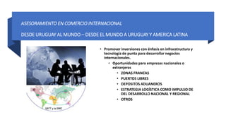 ASESORAMIENTO EN COMERCIO INTERNACIONAL
DESDE URUGUAY AL MUNDO – DESDE EL MUNDO A URUGUAY Y AMERICA LATINA
• Promover inversiones con énfasis en infraestructura y
tecnología de punta para desarrollar negocios
internacionales.
• Oportunidades para empresas nacionales o
extranjeras
• ZONAS FRANCAS
• PUERTOS LIBRES
• DEPOSITOS ADUANEROS
• ESTRATEGIA LOGÍSTICA COMO IMPULSO DE
DEL DESARROLLO NACIONAL Y REGIONAL
• OTROS
 