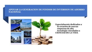 APOYAR LA GENERACION DE FONDOS DE INVERSION DE AHORRO
NACIONAL
Especialmente dedicados a
la creación de nuevas
empresas de alta
tecnología vinculadas a
CIENCIAS DE LA VIDA
 