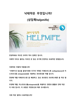 낙태약은 무엇입니까?
(상담톡helpmife)
안녕하세요 미프진 코리아 약사 김희진 입니다.
낙태약 이라고 불리는 미프진 은 임신 초기에 안전하고 효과적인 방법입니다.
낙태약은 어떻게 작동합니까?
“낙태약”은 임신을 끝내기위한 두가지 약제인 미페프리스톤 (mifepristone)과 미
소프로스톨 (misoprostol)을 사용하는 호르몬성분 약물 입니다.
첫번째 약물 미페프리스톤 을 복용하고. 임신 호르몬인 프로게스테론 을 차단 합
니다.
두번째 약물, 미소프로스톨(misoprostol)을 복용하고 경련과 출혈로 인해 자궁
이 비워 집니다. 이 과정은 자연유산과 매우 유사합니다.
낙태 약은 얼마나 효과적입니까?
 