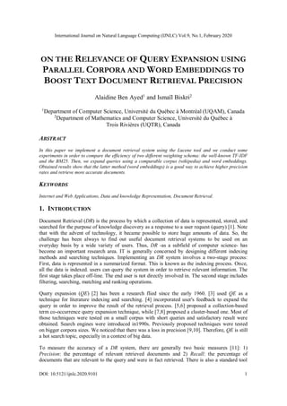 International Journal on Natural Language Computing (IJNLC) Vol.9, No.1, February 2020
DOI: 10.5121/ijnlc.2020.9101 1
ON THE RELEVANCE OF QUERY EXPANSION USING
PARALLEL CORPORA AND WORD EMBEDDINGS TO
BOOST TEXT DOCUMENT RETRIEVAL PRECISION
Alaidine Ben Ayed1
and Ismaïl Biskri2
1
Department of Computer Science, Université du Québec à Montréal (UQAM), Canada
2
Department of Mathematics and Computer Science, Université du Québec à
Trois Rivières (UQTR), Canada
ABSTRACT
In this paper we implement a document retrieval system using the Lucene tool and we conduct some
experiments in order to compare the efficiency of two different weighting schema: the well-known TF-IDF
and the BM25. Then, we expand queries using a comparable corpus (wikipedia) and word embeddings.
Obtained results show that the latter method (word embeddings) is a good way to achieve higher precision
rates and retrieve more accurate documents.
KEYWORDS
Internet and Web Applications, Data and knowledge Representation, Document Retrieval.
1. INTRODUCTION
Document Retrieval (DR) is the process by which a collection of data is represented, stored, and
searched for the purpose of knowledge discovery as a response to a user request (query) [1]. Note
that with the advent of technology, it became possible to store huge amounts of data. So, the
challenge has been always to find out useful document retrieval systems to be used on an
everyday basis by a wide variety of users. Thus, DR -as a subfield of computer science- has
become an important research area. IT is generally concerned by designing different indexing
methods and searching techniques. Implementing an DR system involves a two-stage process:
First, data is represented in a summarized format. This is known as the indexing process. Once,
all the data is indexed. users can query the system in order to retrieve relevant information. The
first stage takes place off-line. The end user is not directly involved in. The second stage includes
filtering, searching, matching and ranking operations.
Query expansion (QE) [2] has been a research flied since the early 1960. [3] used QE as a
technique for literature indexing and searching. [4] incorporated user's feedback to expand the
query in order to improve the result of the retrieval process. [5,6] proposed a collection-based
term co-occurrence query expansion technique, while [7,8] proposed a cluster-based one. Most of
those techniques were tested on a small corpus with short queries and satisfactory result were
obtained. Search engines were introduced in1990s. Previously proposed techniques were tested
on bigger corpora sizes. We noticed that there was a loss in precision [9,10]. Therefore, QE is still
a hot search topic, especially in a context of big data.
To measure the accuracy of a DR system, there are generally two basic measures [11]: 1)
Precision: the percentage of relevant retrieved documents and 2) Recall: the percentage of
documents that are relevant to the query and were in fact retrieved. There is also a standard tool
 